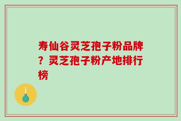 寿仙谷灵芝孢子粉品牌?灵芝孢子粉产地排行榜 寿仙谷灵芝孢子粉品牌?灵芝孢子粉产地排行榜