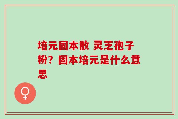 培元固本散 灵芝孢子粉？固本培元是什么意思
