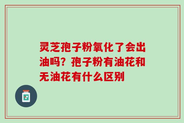 灵芝孢子粉氧化了会出油吗?孢子粉有油花和无油花有什么区别 灵芝孢子粉氧化了会出油吗?孢子粉有油花和无油花有什么区别