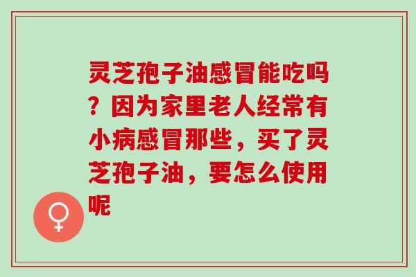 灵芝孢子油感冒能吃吗？因为家里老人经常有小病感冒那些，买了灵芝孢子油，要怎么使用呢