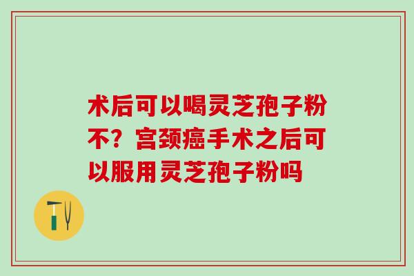 术后可以喝灵芝孢子粉不?宫颈手术之后可以服用灵芝孢子粉吗 术后可以喝灵芝孢子粉不?宫颈手术之后可以服用灵芝孢子粉吗