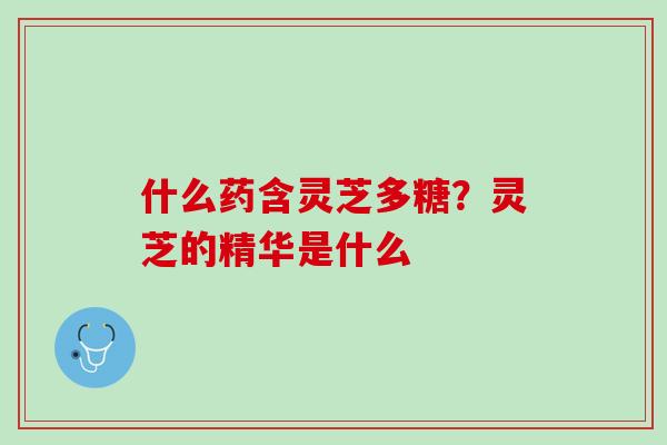 什么药含灵芝多糖？灵芝的精华是什么