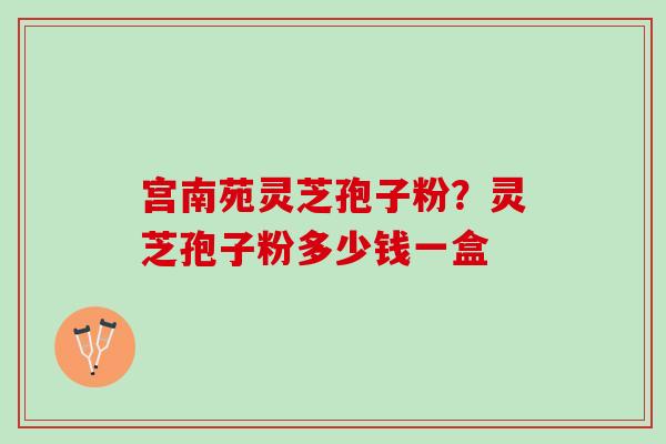 宫南苑灵芝孢子粉？灵芝孢子粉多少钱一盒