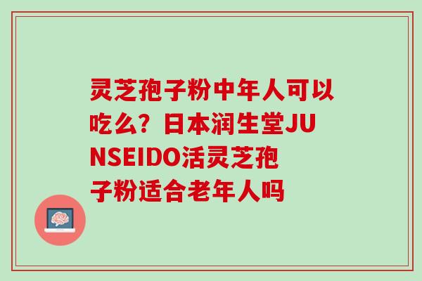 灵芝孢子粉中年人可以吃么？日本润生堂JUNSEIDO活灵芝孢子粉适合老年人吗