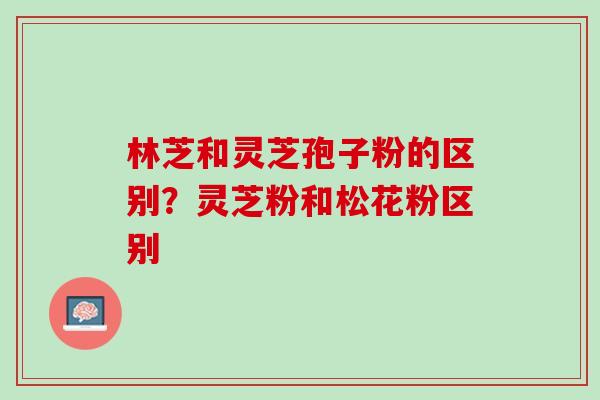 林芝和灵芝孢子粉的区别？灵芝粉和松花粉区别