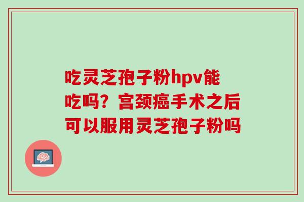 吃灵芝孢子粉hpv能吃吗？宫颈癌手术之后可以服用灵芝孢子粉吗