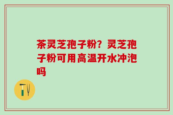 茶灵芝孢子粉？灵芝孢子粉可用高温开水冲泡吗