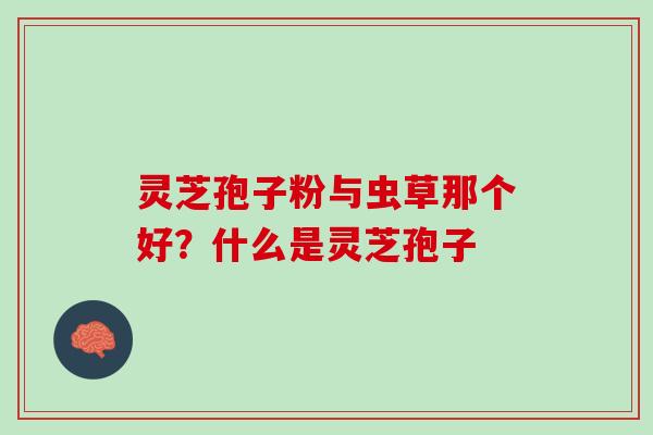灵芝孢子粉与虫草那个好？什么是灵芝孢子