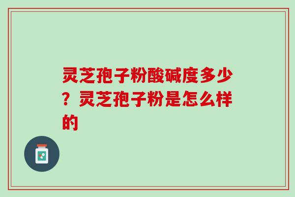 灵芝孢子粉酸碱度多少？灵芝孢子粉是怎么样的