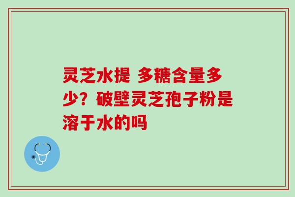 灵芝水提 多糖含量多少？破壁灵芝孢子粉是溶于水的吗