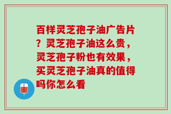 百样灵芝孢子油广告片？灵芝孢子油这么贵，灵芝孢子粉也有效果，买灵芝孢子油真的值得吗你怎么看