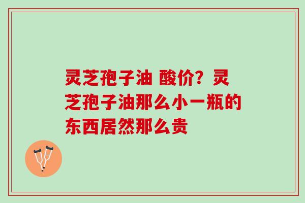 灵芝孢子油 酸价?灵芝孢子油那么小一瓶的东西居然那么贵 灵芝孢子油 酸价?灵芝孢子油那么小一瓶的东西居然那么贵