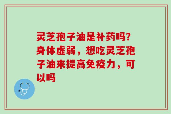 灵芝孢子油是补药吗？身体虚弱，想吃灵芝孢子油来提高免疫力，可以吗