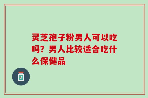 灵芝孢子粉男人可以吃吗？男人比较适合吃什么保健品