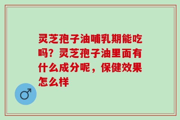 灵芝孢子油哺乳期能吃吗?灵芝孢子油里面有什么成分呢,保健效果怎么样 灵芝孢子油哺乳期能吃吗?灵芝孢子油里面有什么成分呢,保健效果怎么样