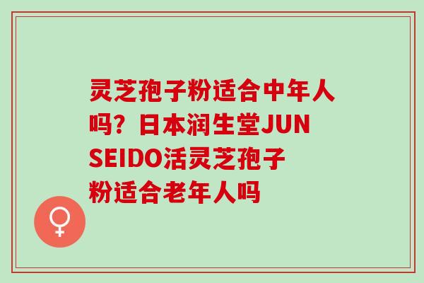 灵芝孢子粉适合中年人吗？日本润生堂JUNSEIDO活灵芝孢子粉适合老年人吗