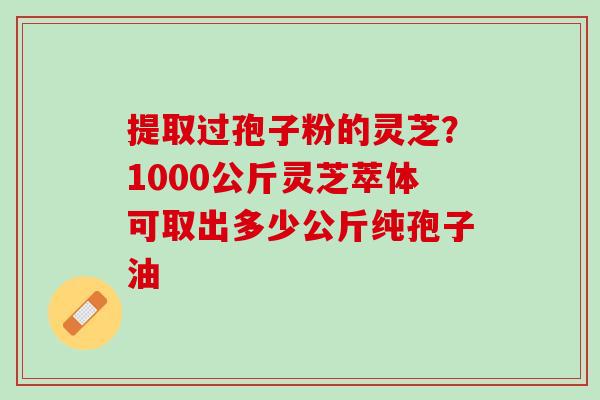 提取过孢子粉的灵芝?1000公斤灵芝萃体可取出多少公斤纯孢子油 提取过孢子粉的灵芝?1000公斤灵芝萃体可取出多少公斤纯孢子油