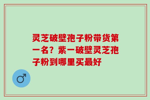 灵芝破壁孢子粉带货第一名？紫一破壁灵芝孢子粉到哪里买最好