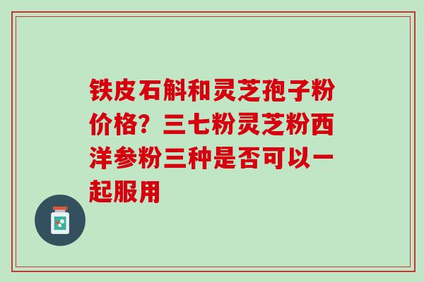 铁皮石斛和灵芝孢子粉价格？三七粉灵芝粉西洋参粉三种是否可以一起服用