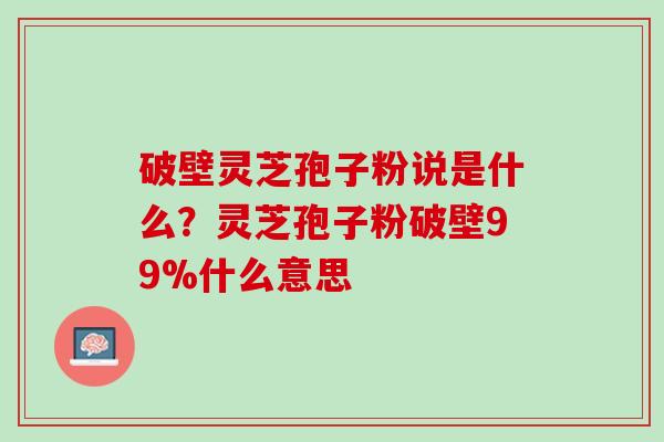 破壁灵芝孢子粉说是什么？灵芝孢子粉破壁99%什么意思