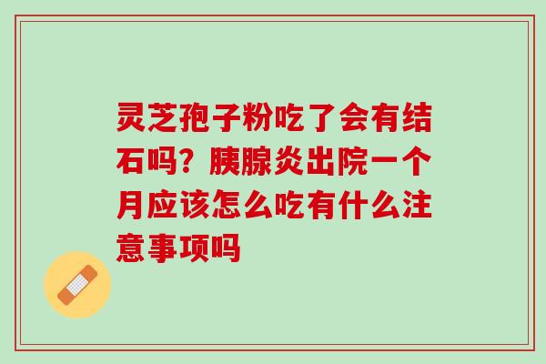 灵芝孢子粉吃了会有结石吗?胰腺炎出院一个月应该怎么吃有什么注意事项吗 灵芝孢子粉吃了会有结石吗?胰腺炎出院一个月应该怎么吃有什么注意事项吗