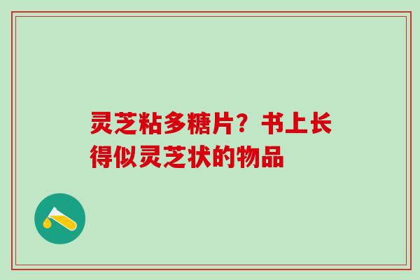 灵芝粘多糖片？书上长得似灵芝状的物品