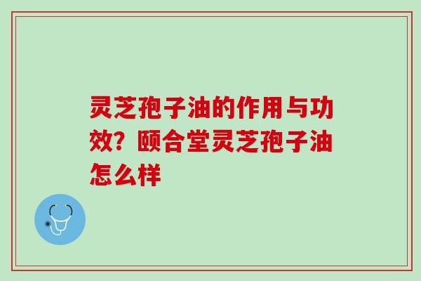 灵芝孢子油的作用与功效？颐合堂灵芝孢子油怎么样