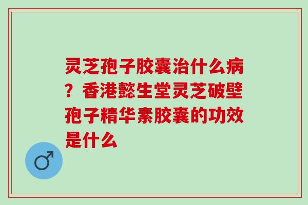 灵芝孢子胶囊治什么病？香港懿生堂灵芝破壁孢子精华素胶囊的功效是什么