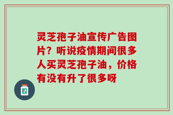 灵芝孢子油宣传广告图片？听说疫情期间很多人买灵芝孢子油，价格有没有升了很多呀