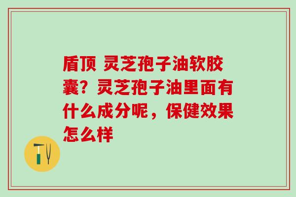 盾顶 灵芝孢子油软胶囊？灵芝孢子油里面有什么成分呢，保健效果怎么样