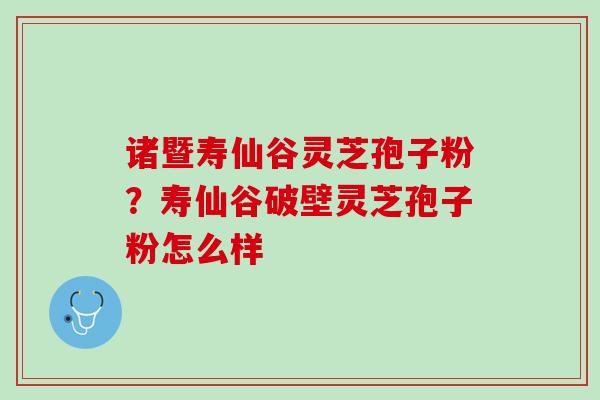 诸暨寿仙谷灵芝孢子粉？寿仙谷破壁灵芝孢子粉怎么样