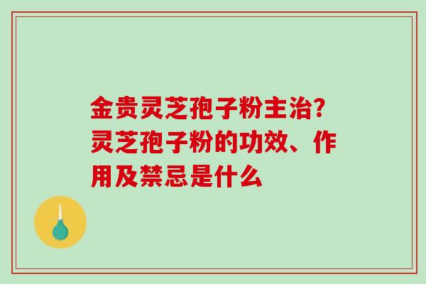 金贵灵芝孢子粉主治？灵芝孢子粉的功效、作用及禁忌是什么