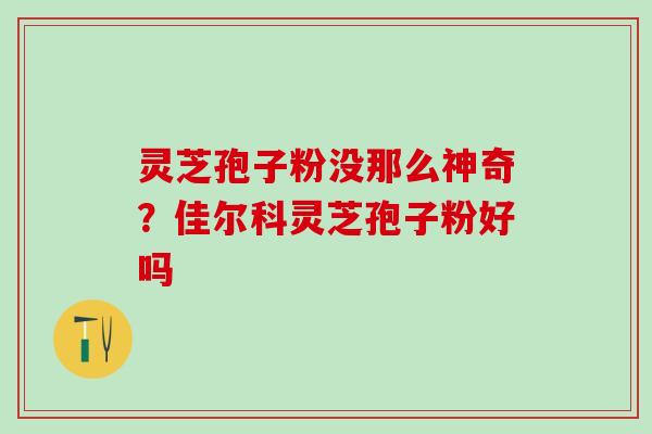 灵芝孢子粉没那么神奇？佳尔科灵芝孢子粉好吗