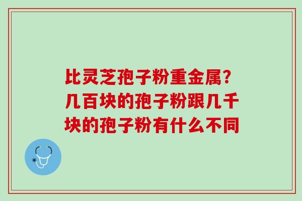 比灵芝孢子粉重金属?几百块的孢子粉跟几千块的孢子粉有什么不同 比灵芝孢子粉重金属?几百块的孢子粉跟几千块的孢子粉有什么不同