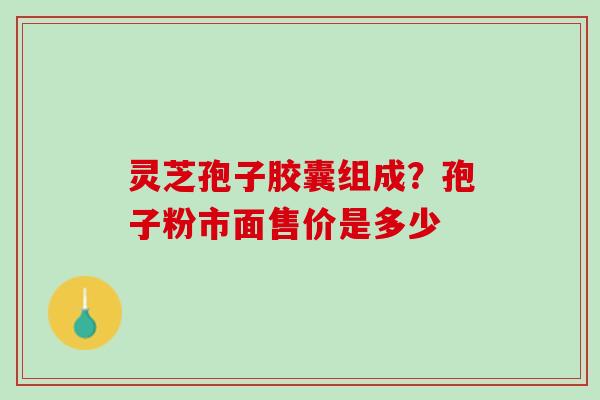 灵芝孢子胶囊组成？孢子粉市面售价是多少