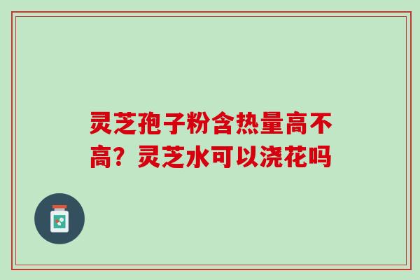 灵芝孢子粉含热量高不高？灵芝水可以浇花吗
