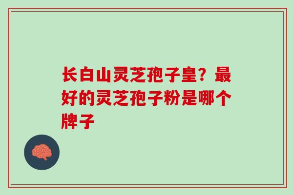 长白山灵芝孢子皇？最好的灵芝孢子粉是哪个牌子