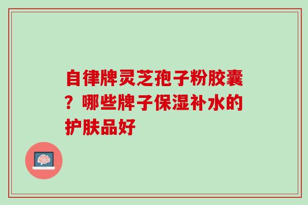 自律牌灵芝孢子粉胶囊？哪些牌子保湿补水的护肤品好
