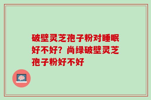 破壁灵芝孢子粉对好不好?尚绿破壁灵芝孢子粉好不好 破壁灵芝孢子粉对好不好?尚绿破壁灵芝孢子粉好不好