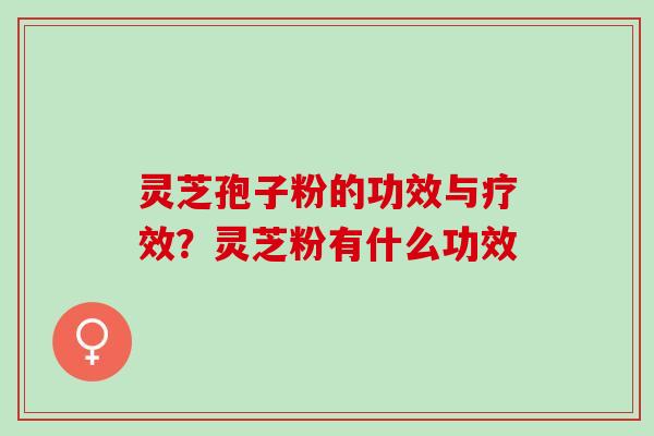 灵芝孢子粉的功效与疗效？灵芝粉有什么功效