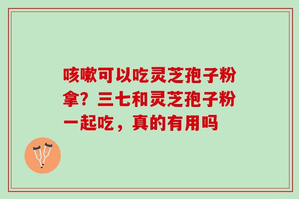 咳嗽可以吃灵芝孢子粉拿？三七和灵芝孢子粉一起吃，真的有用吗