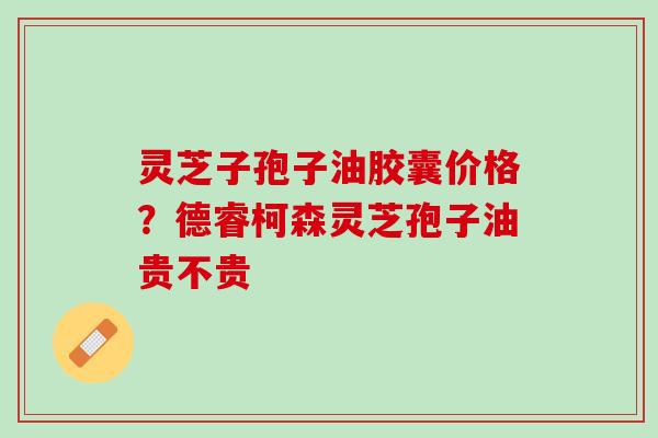 灵芝子孢子油胶囊价格？德睿柯森灵芝孢子油贵不贵