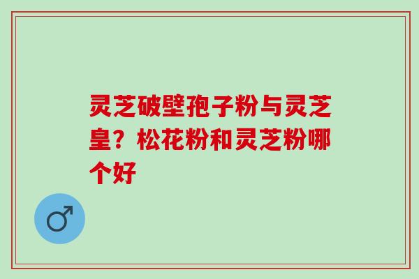 灵芝破壁孢子粉与灵芝皇？松花粉和灵芝粉哪个好