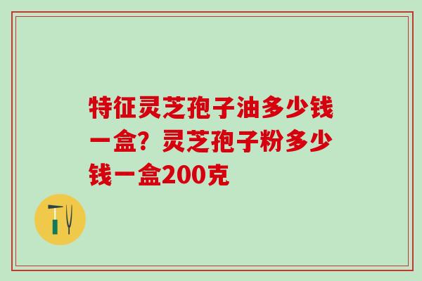 特征灵芝孢子油多少钱一盒?灵芝孢子粉多少钱一盒200克 特征灵芝孢子油多少钱一盒?灵芝孢子粉多少钱一盒200克
