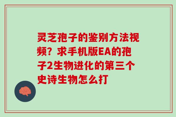 灵芝孢子的鉴别方法视频?求手机版EA的孢子2生物进化的第三个史诗生物怎么打 灵芝孢子的鉴别方法视频?求手机版EA的孢子2生物进化的第三个史诗生物怎么打
