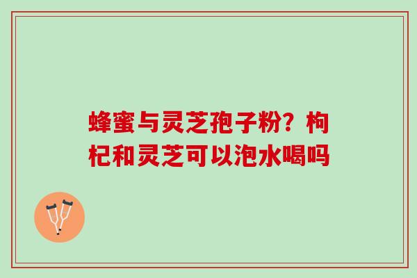 蜂蜜与灵芝孢子粉?枸杞和灵芝可以泡水喝吗 蜂蜜与灵芝孢子粉?枸杞和灵芝可以泡水喝吗