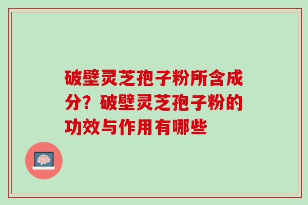 破壁灵芝孢子粉所含成分？破壁灵芝孢子粉的功效与作用有哪些