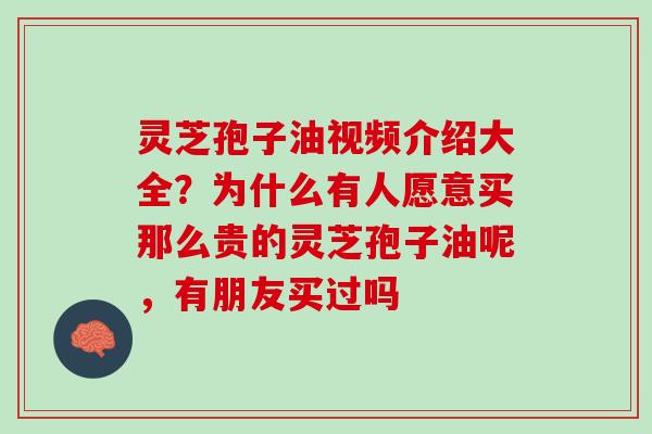 灵芝孢子油视频介绍大全？为什么有人愿意买那么贵的灵芝孢子油呢，有朋友买过吗