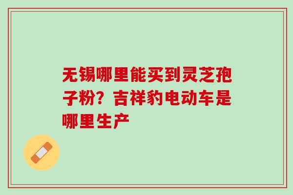 无锡哪里能买到灵芝孢子粉？吉祥豹电动车是哪里生产