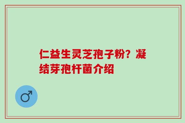 仁益生灵芝孢子粉？凝结芽孢杆菌介绍